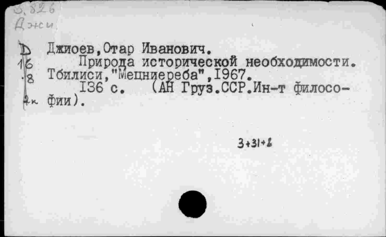 ﻿
Ъ Джиоев,Отар Иванович.
Природа исторической необходимости, ла Тбилиси,"мецниесёба",1967.
136 с. (АН Груз.ССР.Ин-т филосо-I*. фии).
3+знх